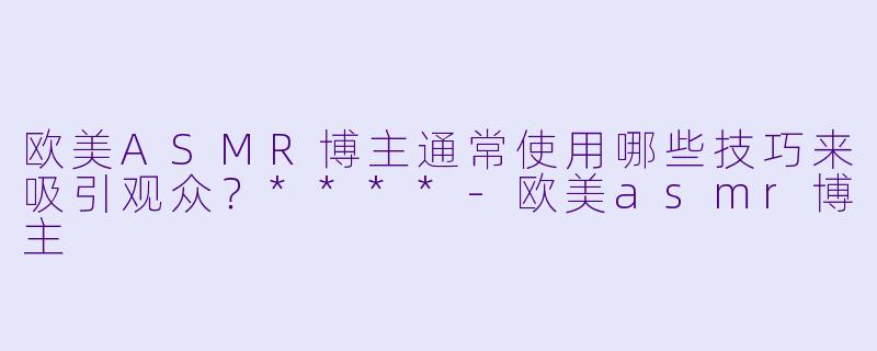 欧美ASMR博主通常使用哪些技巧来吸引观众?****