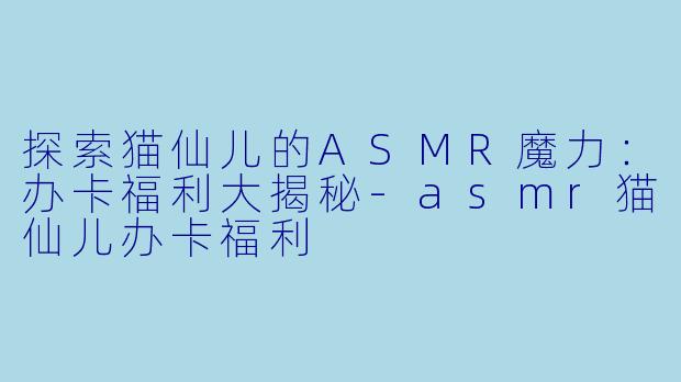 探索猫仙儿的ASMR魔力:办卡福利大揭秘