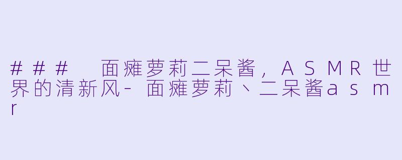 ### 面瘫萝莉二呆酱，ASMR世界的清新风-面瘫萝莉丶二呆酱asmr