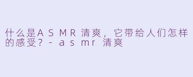 什么是ASMR清爽,它带给人们怎样的感受?