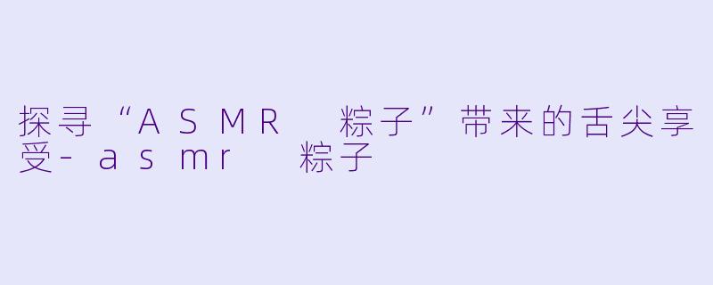探寻“ASMR 粽子”带来的舌尖享受-asmr 粽子