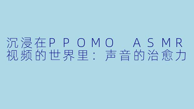 沉浸在PPOMO ASMR视频的世界里：声音的治愈力