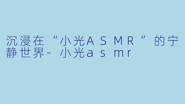 沉浸在“小光ASMR”的宁静世界-小光asmr