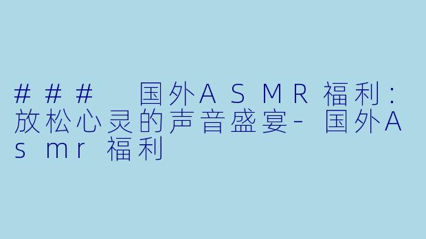 ### 国外ASMR福利：放松心灵的声音盛宴-国外Asmr福利