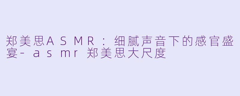 郑美思ASMR：细腻声音下的感官盛宴-asmr郑美思大尺度