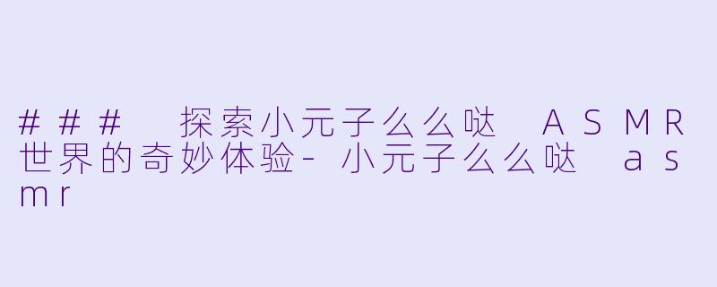 ### 探索小元子么么哒 ASMR世界的奇妙体验-小元子么么哒 asmr