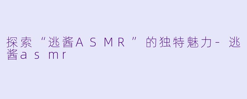 探索“逃酱ASMR”的独特魅力-逃酱asmr
