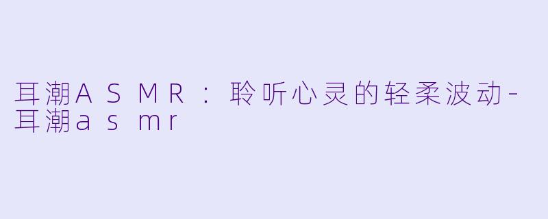 耳潮ASMR：聆听心灵的轻柔波动-耳潮asmr