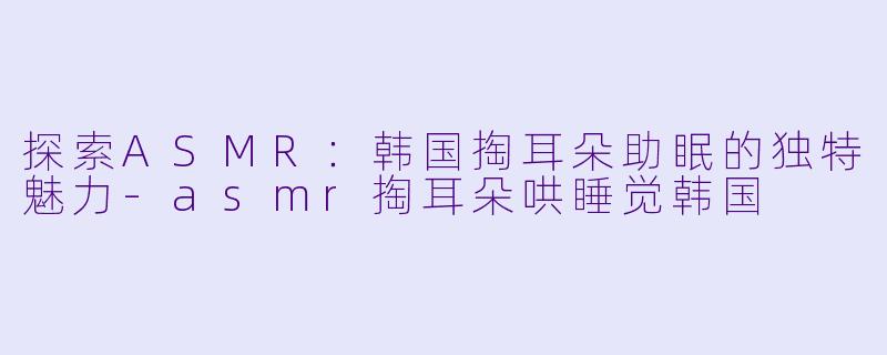 探索ASMR:韩国掏耳朵助眠的独特魅力