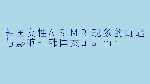 韩国女性ASMR现象的崛起与影响-韩国女asmr