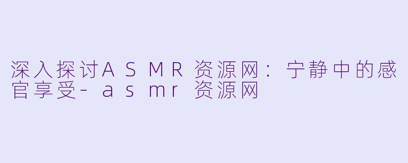 深入探讨ASMR资源网：宁静中的感官享受-asmr资源网