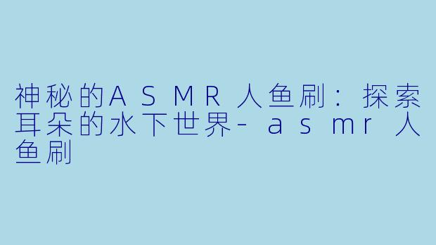 神秘的ASMR人鱼刷：探索耳朵的水下世界-asmr人鱼刷
