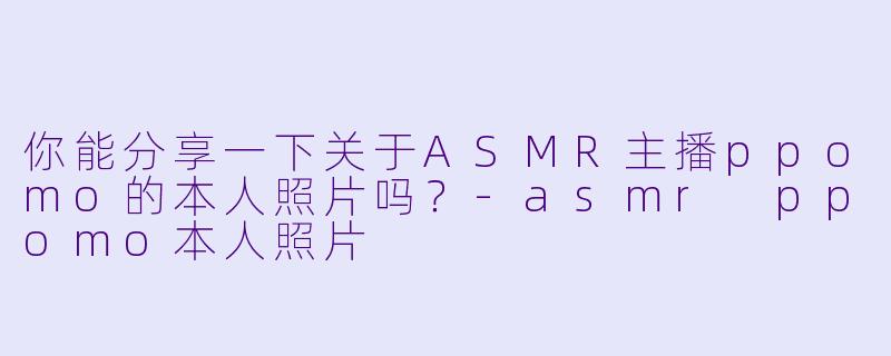 你能分享一下关于ASMR主播ppomo的本人照片吗？
