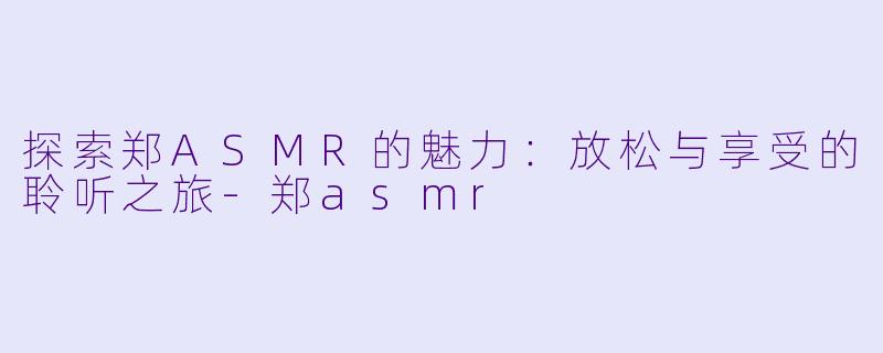 探索郑ASMR的魅力：放松与享受的聆听之旅-郑asmr