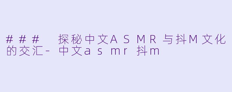### 探秘中文ASMR与抖M文化的交汇-中文asmr抖m