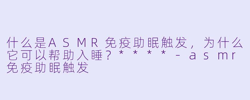 什么是ASMR免疫助眠触发,为什么它可以帮助入睡?****