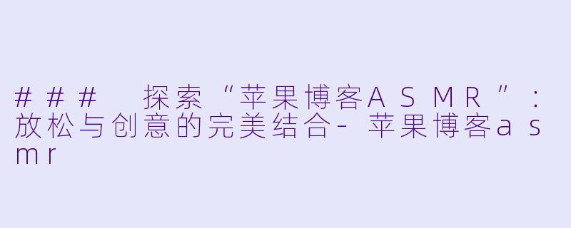 ### 探索“苹果博客ASMR”：放松与创意的完美结合-苹果博客asmr