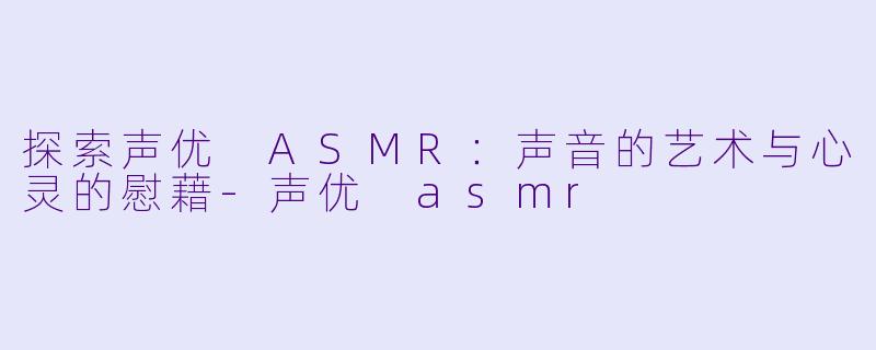 探索声优 ASMR：声音的艺术与心灵的慰藉-声优 asmr