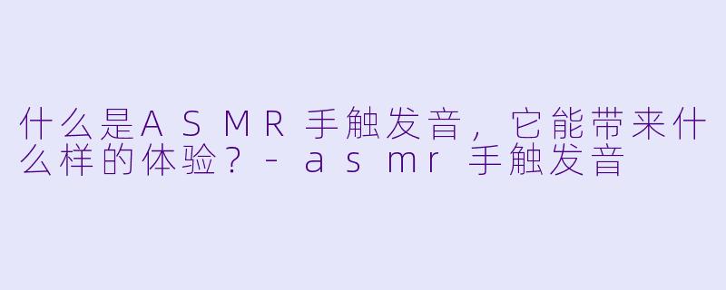 什么是ASMR手触发音,它能带来什么样的体验?