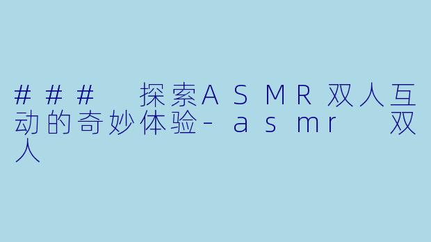 ### 探索ASMR双人互动的奇妙体验-asmr 双人