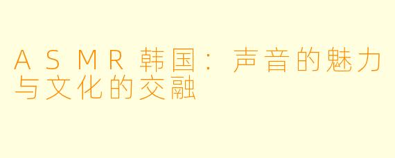 ASMR韩国:声音的魅力与文化的交融