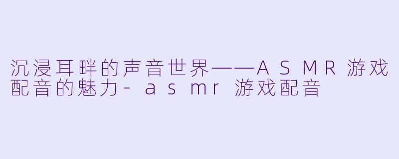 沉浸耳畔的声音世界——ASMR游戏配音的魅力