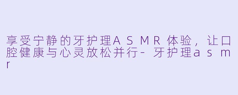 享受宁静的牙护理ASMR体验，让口腔健康与心灵放松并行-牙护理asmr