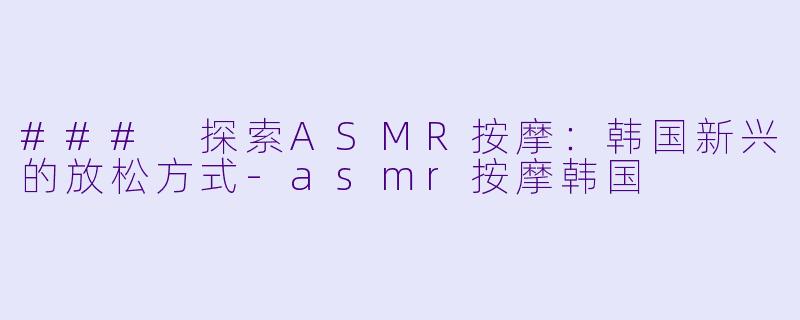 ### 探索ASMR按摩：韩国新兴的放松方式-asmr按摩韩国