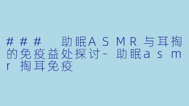 ### 助眠ASMR与耳掏的免疫益处探讨-助眠asmr掏耳免疫