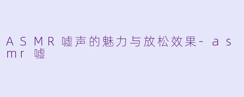 ASMR嘘声的魅力与放松效果-asmr嘘