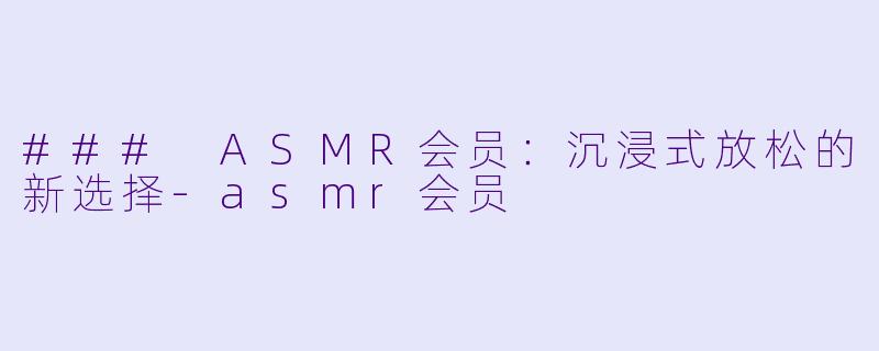 ### ASMR会员：沉浸式放松的新选择-asmr会员