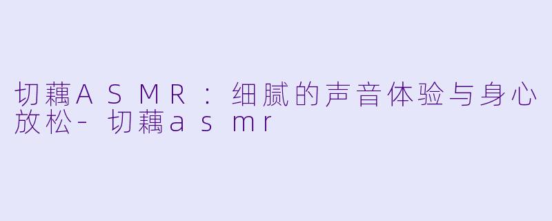 切藕ASMR：细腻的声音体验与身心放松-切藕asmr
