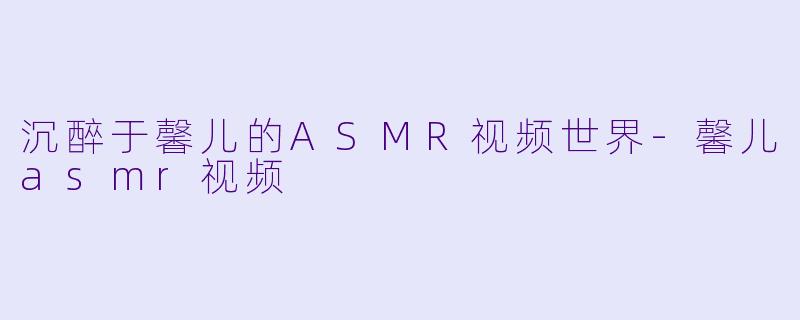 沉醉于馨儿的ASMR视频世界-馨儿asmr视频