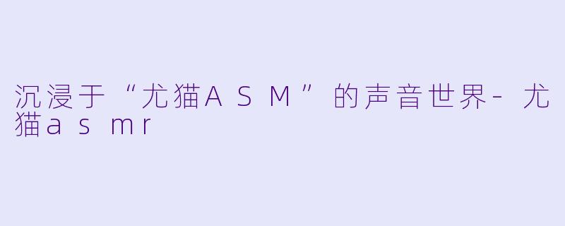 沉浸于“尤猫ASM”的声音世界-尤猫asmr
