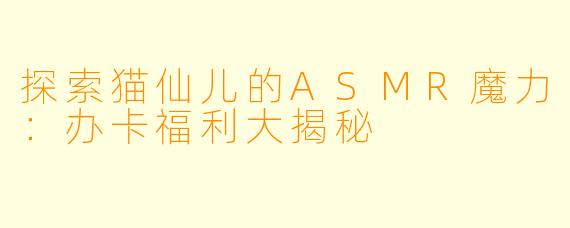 探索猫仙儿的ASMR魔力：办卡福利大揭秘