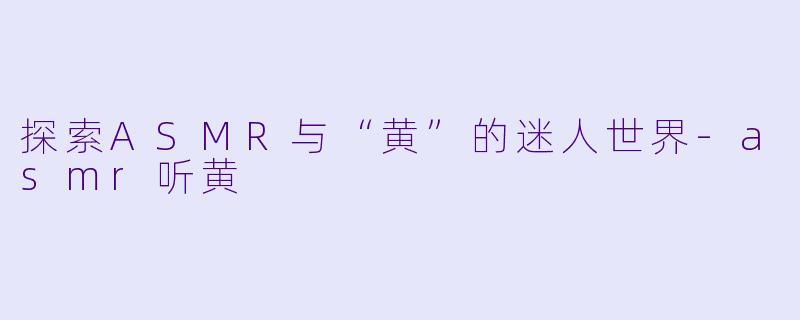 探索ASMR与“黄”的迷人世界-asmr听黄