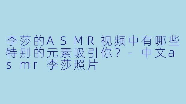 李莎的ASMR视频中有哪些特别的元素吸引你?