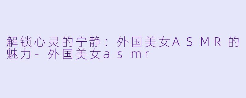 解锁心灵的宁静：外国美女ASMR的魅力-外国美女asmr