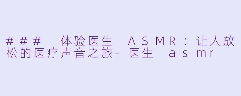 ### 体验医生 ASMR：让人放松的医疗声音之旅-医生 asmr