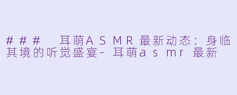 ### 耳萌ASMR最新动态：身临其境的听觉盛宴-耳萌asmr最新