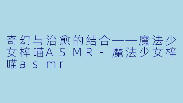 奇幻与治愈的结合——魔法少女梓喵ASMR-魔法少女梓喵asmr