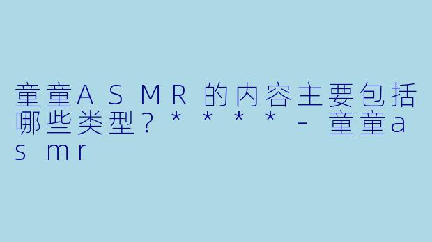 童童ASMR的内容主要包括哪些类型？****