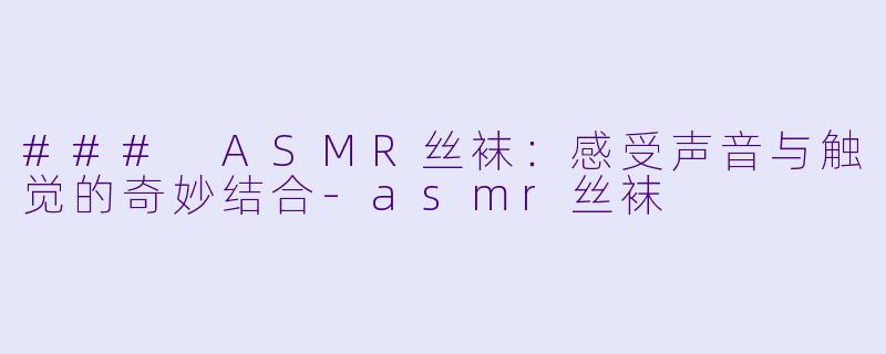 ### ASMR丝袜：感受声音与触觉的奇妙结合-asmr丝袜