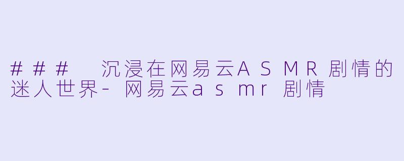 ### 沉浸在网易云ASMR剧情的迷人世界-网易云asmr剧情