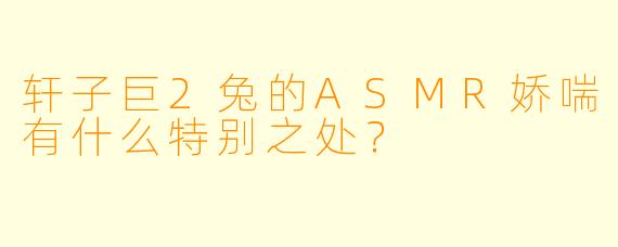 轩子巨2兔的ASMR娇喘有什么特别之处？