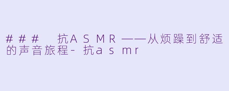 ### 抗ASMR——从烦躁到舒适的声音旅程-抗asmr