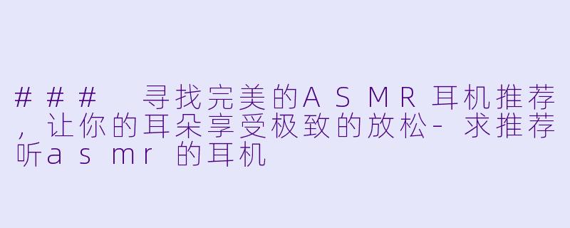 ### 寻找完美的ASMR耳机推荐，让你的耳朵享受极致的放松-求推荐听asmr的耳机