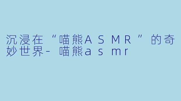 沉浸在“喵熊ASMR”的奇妙世界