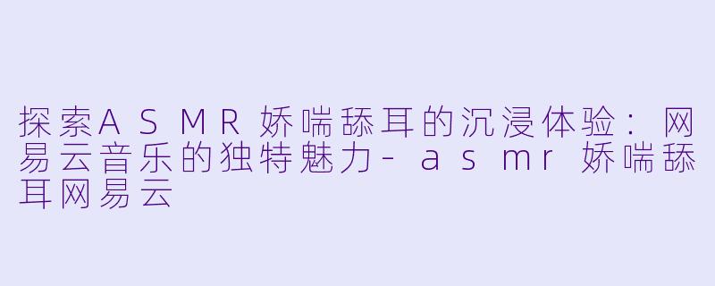 探索ASMR娇喘舔耳的沉浸体验：网易云音乐的独特魅力-asmr娇喘舔耳网易云