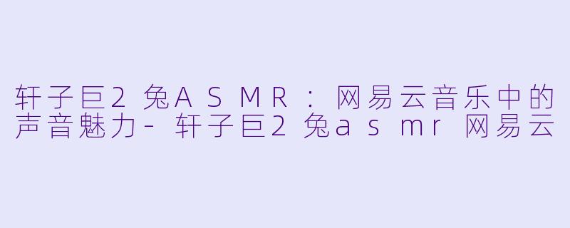轩子巨2兔ASMR：网易云音乐中的声音魅力-轩子巨2兔asmr网易云